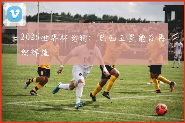 2026世界杯竞猜:巴西五星能否再续辉煌