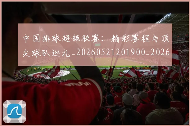 中国排球超级联赛:精彩赛程与顶尖球队巡礼_20260521201900_20260607160630