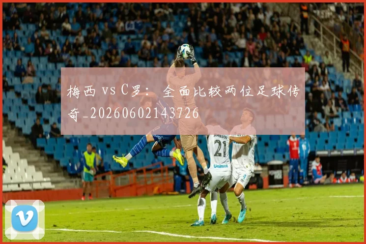 梅西 vs C罗：全面比较两位足球传奇_20260602143726