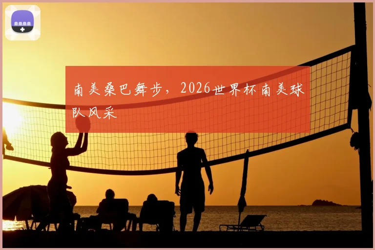 南美桑巴舞步，2026世界杯南美球队风采