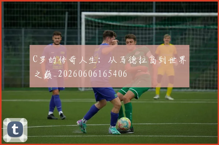 C罗的传奇人生：从马德拉岛到世界之巅_20260606165406