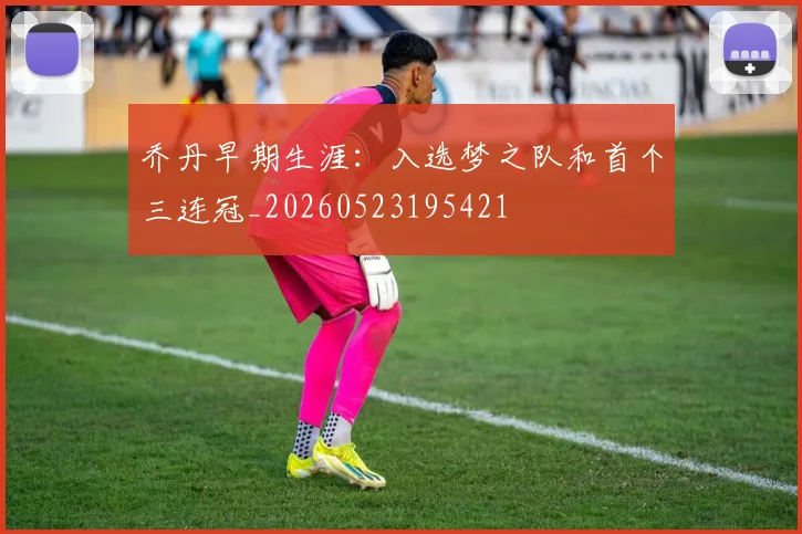 乔丹早期生涯:入选梦之队和首个三连冠_20260523195421