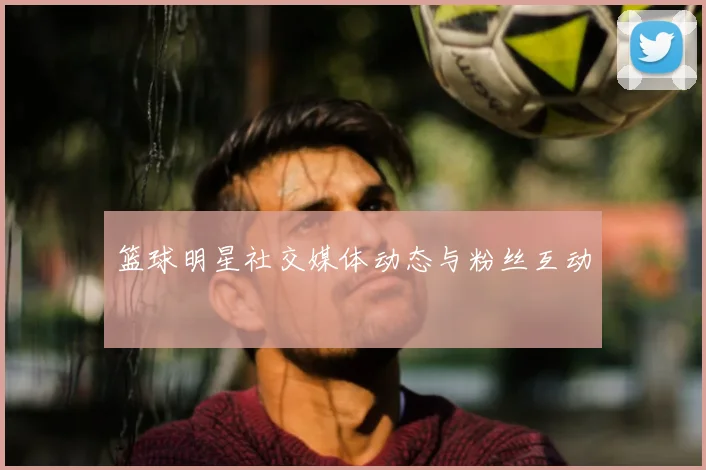 篮球明星社交媒体动态与粉丝互动