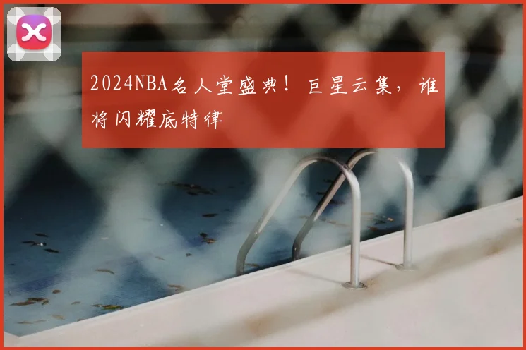 2024NBA名人堂盛典!巨星云集,谁将闪耀底特律
