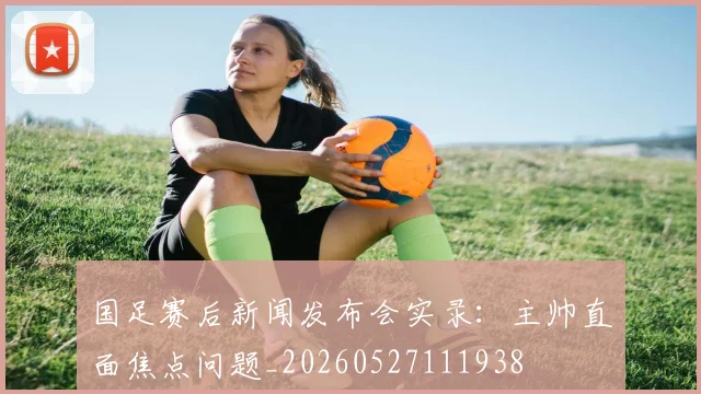 国足赛后新闻发布会实录：主帅直面焦点问题_20260527111938