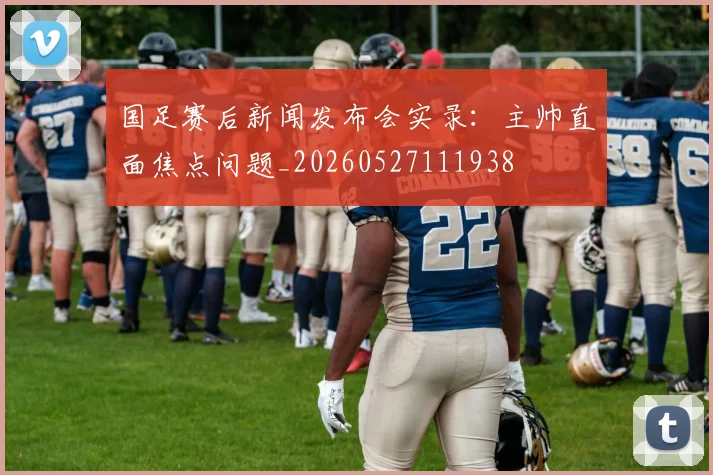 国足赛后新闻发布会实录：主帅直面焦点问题_20260527111938